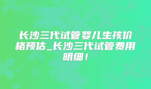 长沙三代试管婴儿生孩价格预估_长沙三代试管费用明细!