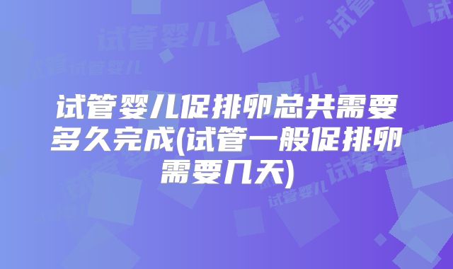 试管婴儿促排卵总共需要多久完成(试管一般促排卵需要几天)