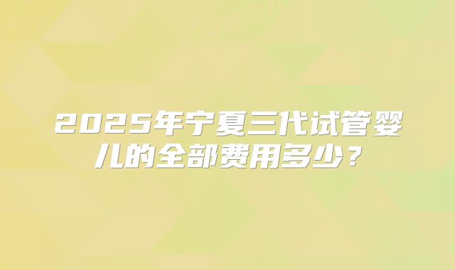2025年宁夏三代试管婴儿的全部费用多少？