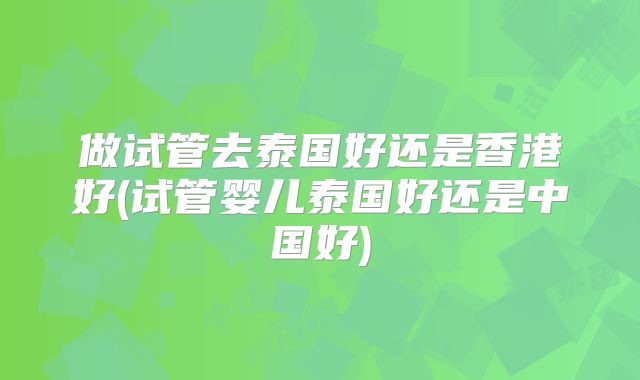 做试管去泰国好还是香港好(试管婴儿泰国好还是中国好)
