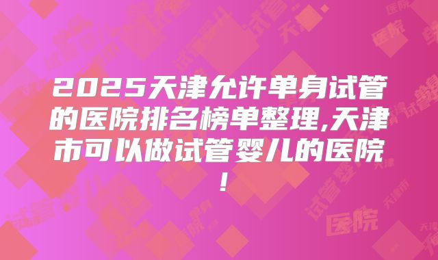 2025天津允许单身试管的医院排名榜单整理,天津市可以做试管婴儿的医院！