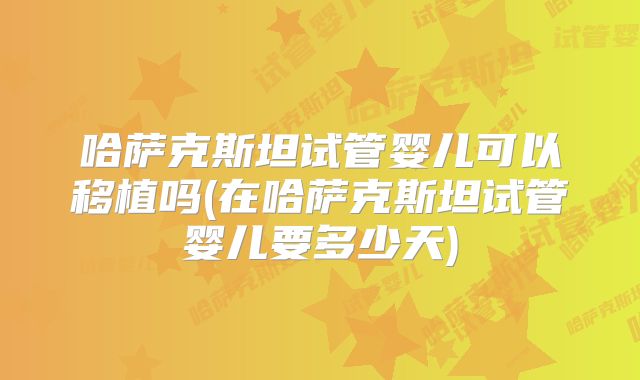 哈萨克斯坦试管婴儿可以移植吗(在哈萨克斯坦试管婴儿要多少天)