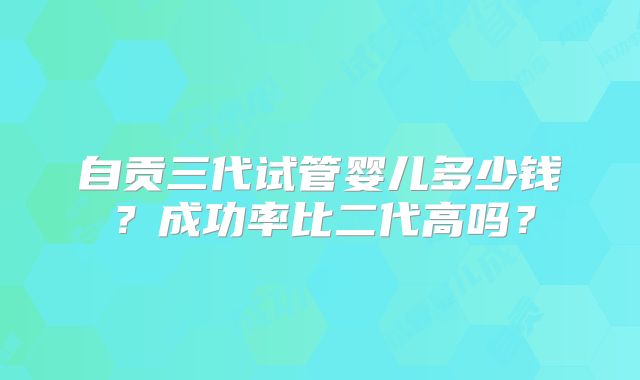 自贡三代试管婴儿多少钱？成功率比二代高吗？