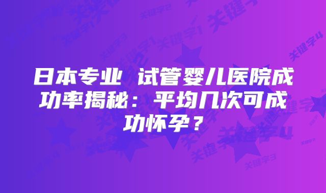 日本专业 试管婴儿医院成功率揭秘：平均几次可成功怀孕？
