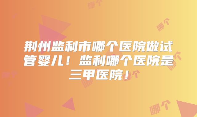 荆州监利市哪个医院做试管婴儿！监利哪个医院是三甲医院！