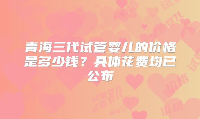 青海三代试管婴儿的价格是多少钱？具体花费均已公布