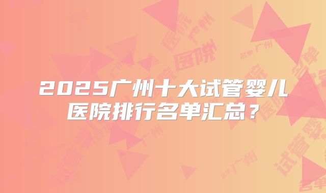 2025广州十大试管婴儿医院排行名单汇总？