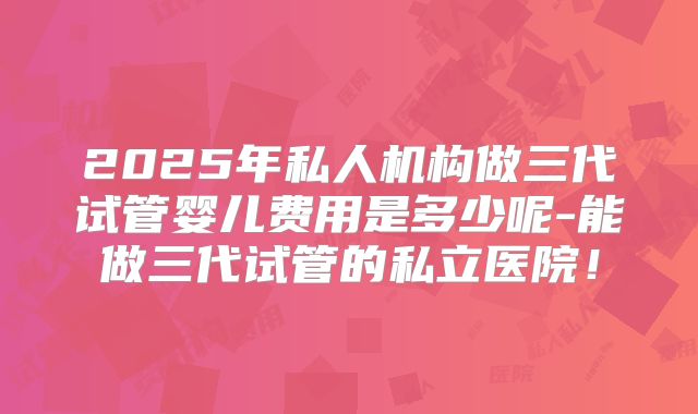 2025年私人机构做三代试管婴儿费用是多少呢-能做三代试管的私立医院！