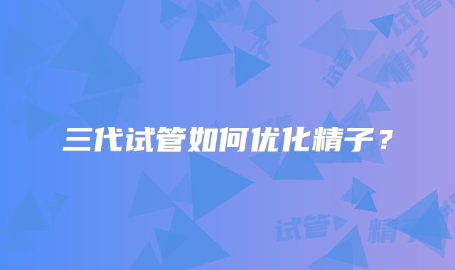 三代试管如何优化精子？