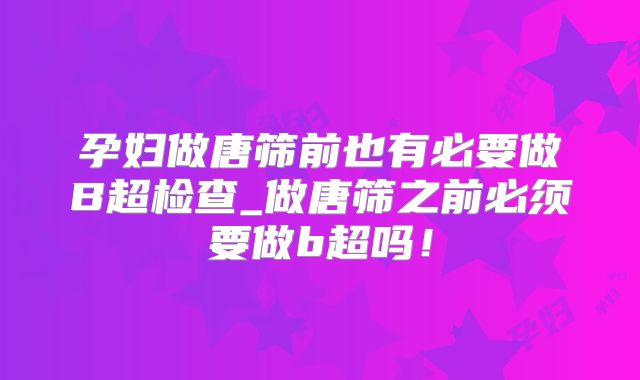 孕妇做唐筛前也有必要做B超检查_做唐筛之前必须要做b超吗！