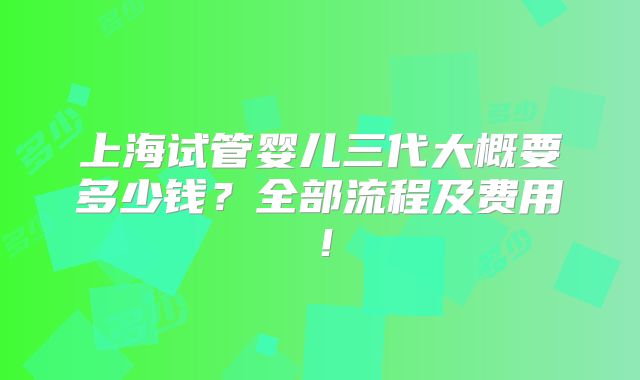 上海试管婴儿三代大概要多少钱？全部流程及费用！