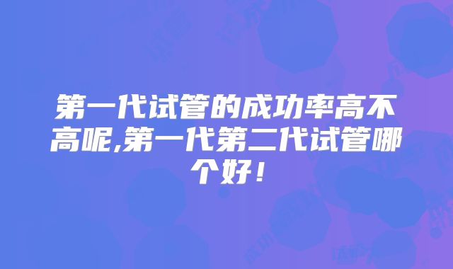 第一代试管的成功率高不高呢,第一代第二代试管哪个好！