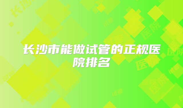 长沙市能做试管的正规医院排名