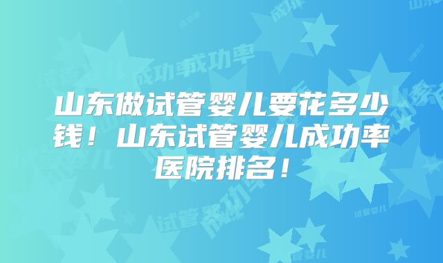 山东做试管婴儿要花多少钱！山东试管婴儿成功率医院排名！