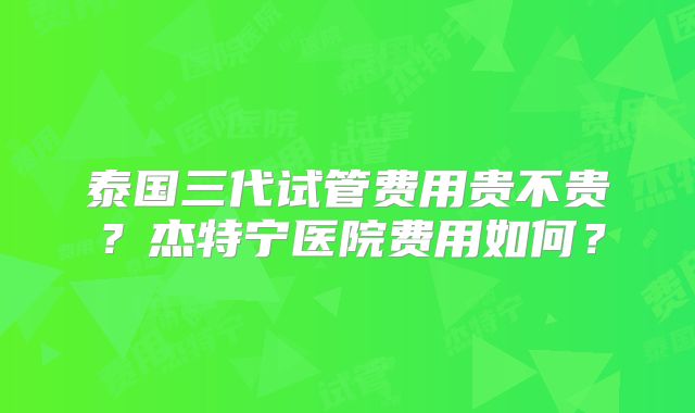 泰国三代试管费用贵不贵？杰特宁医院费用如何？