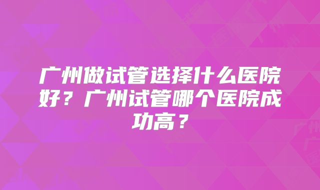 广州做试管选择什么医院好？广州试管哪个医院成功高？