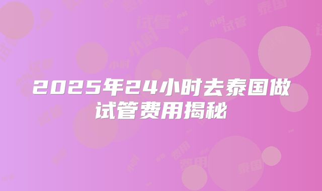 2025年24小时去泰国做试管费用揭秘