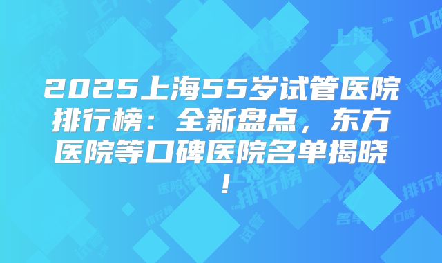 2025上海55岁试管医院排行榜：全新盘点，东方医院等口碑医院名单揭晓！