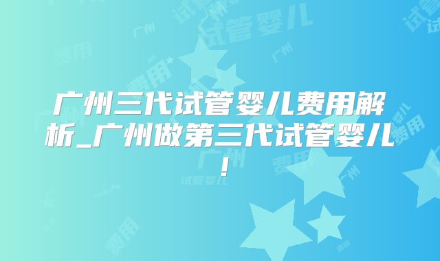 广州三代试管婴儿费用解析_广州做第三代试管婴儿！