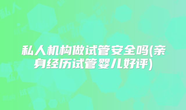 私人机构做试管安全吗(亲身经历试管婴儿好评)