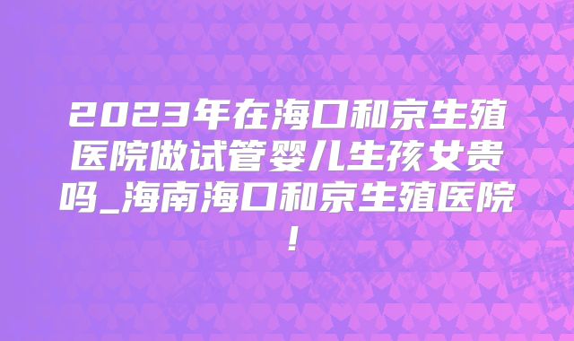 2023年在海口和京生殖医院做试管婴儿生孩女贵吗_海南海口和京生殖医院!