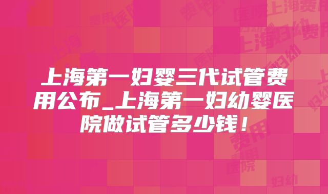 上海第一妇婴三代试管费用公布_上海第一妇幼婴医院做试管多少钱!