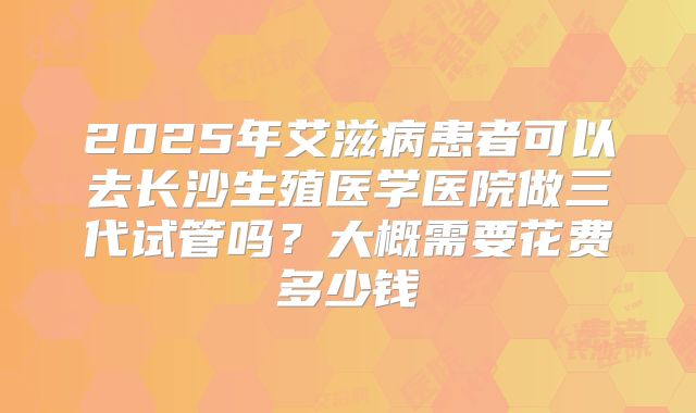 2025年艾滋病患者可以去长沙生殖医学医院做三代试管吗?大概需要花费多少钱