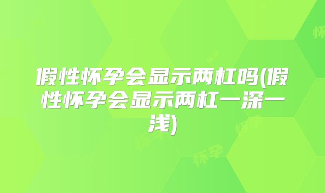 假性怀孕会显示两杠吗(假性怀孕会显示两杠一深一浅)