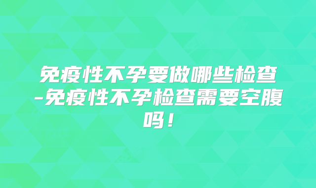 免疫性不孕要做哪些检查-免疫性不孕检查需要空腹吗!