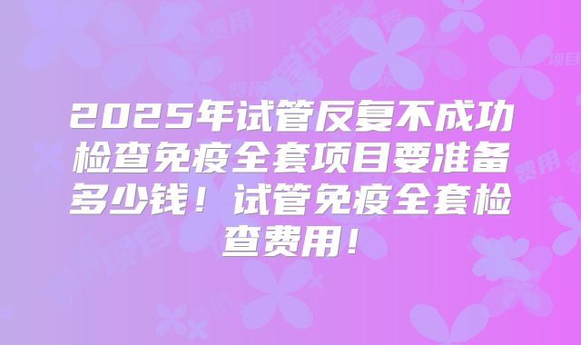 2025年试管反复不成功检查免疫全套项目要准备多少钱！试管免疫全套检查费用！