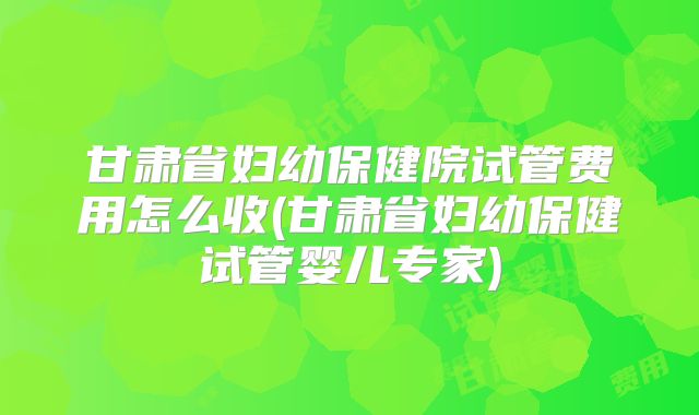 甘肃省妇幼保健院试管费用怎么收(甘肃省妇幼保健试管婴儿专家)