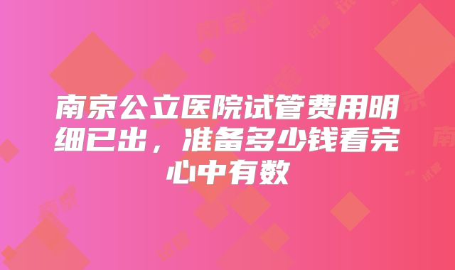 南京公立医院试管费用明细已出，准备多少钱看完心中有数