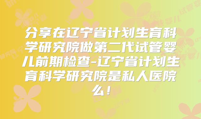分享在辽宁省计划生育科学研究院做第二代试管婴儿前期检查-辽宁省计划生育科学研究院是私人医院么!