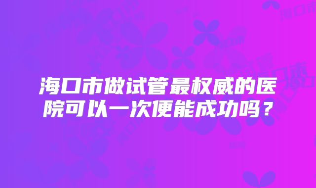 海口市做试管最权威的医院可以一次便能成功吗？