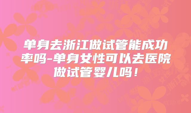 单身去浙江做试管能成功率吗-单身女性可以去医院做试管婴儿吗！