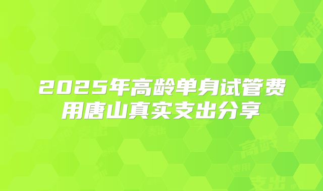 2025年高龄单身试管费用唐山真实支出分享