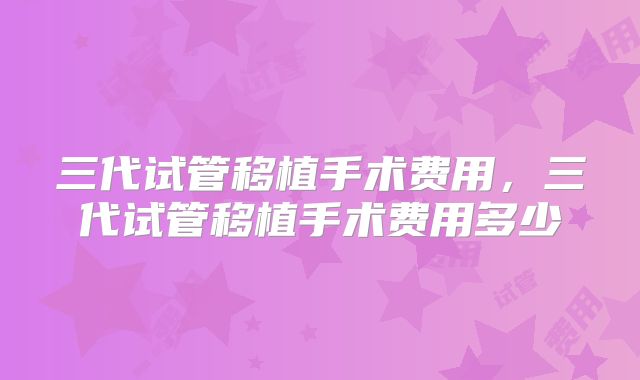 三代试管移植手术费用，三代试管移植手术费用多少