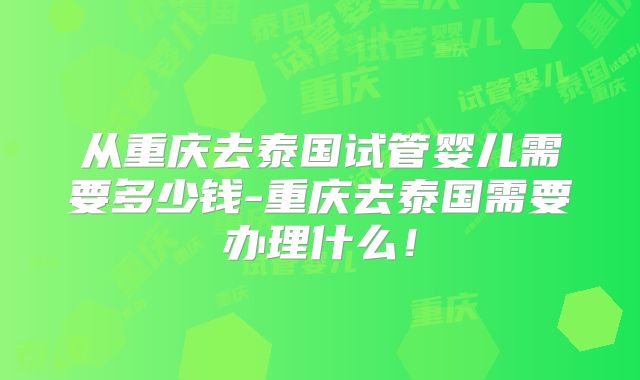 从重庆去泰国试管婴儿需要多少钱-重庆去泰国需要办理什么！