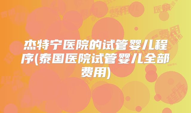 杰特宁医院的试管婴儿程序(泰国医院试管婴儿全部费用)