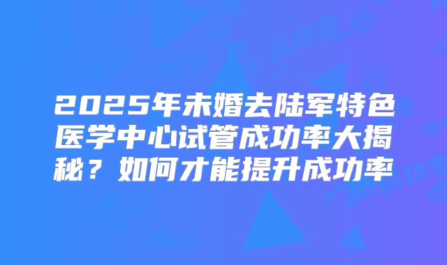 2025年未婚去陆军特色医学中心试管成功率大揭秘？如何才能提升成功率