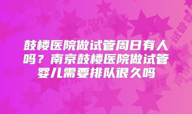 鼓楼医院做试管周日有人吗?南京鼓楼医院做试管婴儿需要排队很久吗