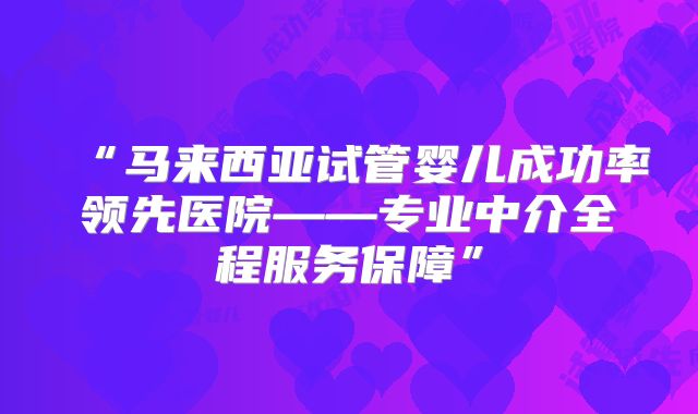 “马来西亚试管婴儿成功率领先医院——专业中介全程服务保障”