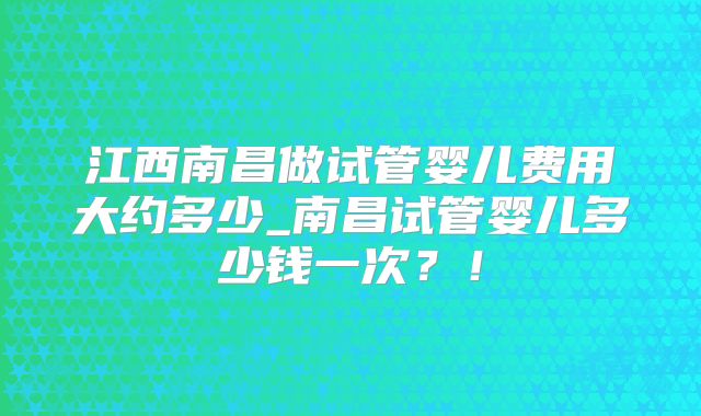 江西南昌做试管婴儿费用大约多少_南昌试管婴儿多少钱一次?!