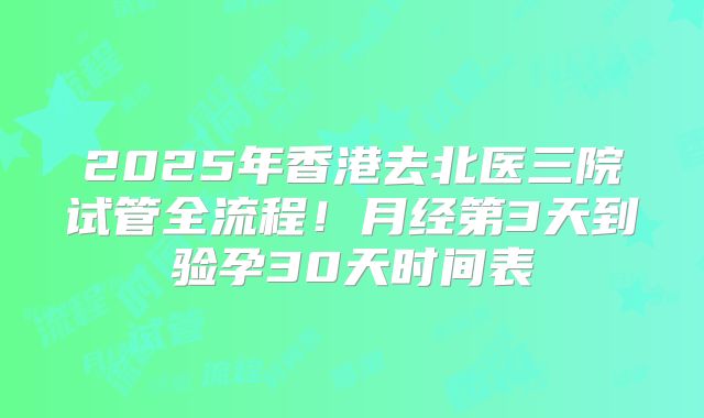 2025年香港去北医三院试管全流程！月经第3天到验孕30天时间表