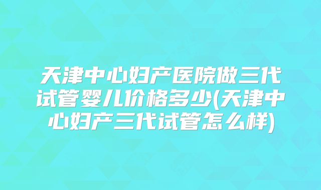 天津中心妇产医院做三代试管婴儿价格多少(天津中心妇产三代试管怎么样)