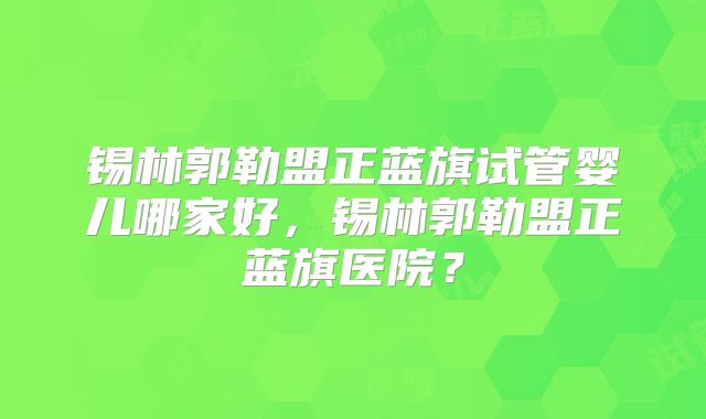 锡林郭勒盟正蓝旗试管婴儿哪家好，锡林郭勒盟正蓝旗医院？