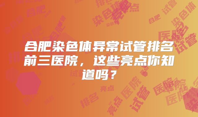合肥染色体异常试管排名前三医院，这些亮点你知道吗？