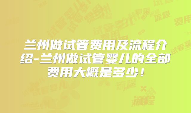 兰州做试管费用及流程介绍-兰州做试管婴儿的全部费用大概是多少！
