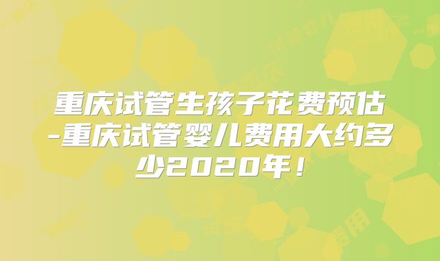 重庆试管生孩子花费预估-重庆试管婴儿费用大约多少2020年!