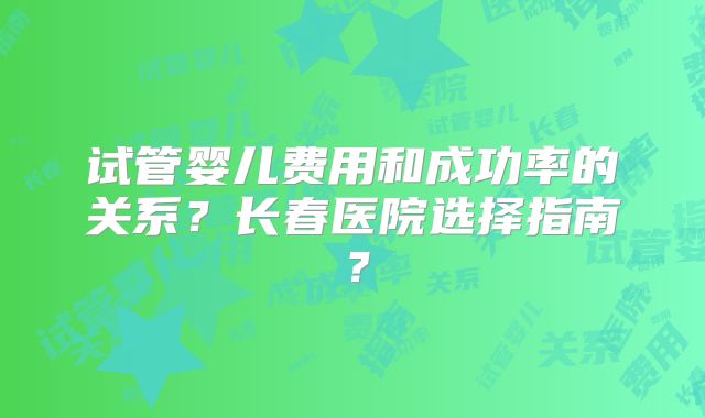 试管婴儿费用和成功率的关系？长春医院选择指南？